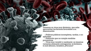 Tenemos un virus muy dinámico, que sabe
aprovechar los factores favorables a su
diseminación:
- Políticas públicas incompletas, tardías, o no
aplicadas
- Población que no cumple medidas
preventivas
- Virus muy versátil y cambiante: ya tenemos
variantes altamente contagiantes: la británica,
la sud-africana, brasilera ¿Peruana?
 