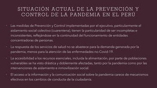 SITUACIÓN ACTUAL DE LA PREVENCIÓN Y
CONTROL DE LA PANDEMIA EN EL PERÚ
ž Las medidas de Prevención y Control implementadas por el ejecutivo, particularmente el
aislamiento social colectivo (cuarentena), tienen la particularidad de ser incompletas e
inconsistentes, reflejándose en la continuidad del funcionamiento de entidades
concentradoras de personas.
ž La respuesta de los servicios de salud no se abastece para la demanda generada por la
pandemia, menos para la atención de las enfermedades no-Covid-19.
ž La accesibilidad a los recursos esenciales, incluida la alimentación, por parte de poblaciones
vulnerables se ha visto drástica y doblemente afectadas, tanto por la pandemia como por las
intervenciones de aislamiento e inmovilización social.
ž El acceso a la información y la comunicación social sobre la pandemia carece de mecanismos
efectivos en los cambios de conducta de la ciudadanía.
 