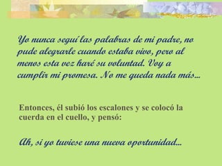 Yo nunca seguí las palabras de mi padre, no pude alegrarle cuando estaba vivo, pero al menos esta vez haré su voluntad. Voy a  cumplir mi promesa. No me queda nada más... Entonces, él subió los escalones y se colocó la cuerda en el cuello, y pensó: Ah, si yo tuviese una nueva oportunidad... 