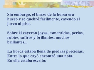 Sin embargo, el brazo de la horca era hueco y se quebró fácilmente, cayendo el joven al piso. Sobre él cayeron joyas, esmeraldas, perlas, rubíes, safiros y brillantes, muchos brillantes... La horca estaba llena de piedras preciosas. Entre lo que cayó encontró una nota. En ella estaba escrito: 