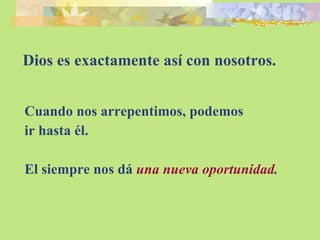 Dios es exactamente así con nosotros. Cuando nos arrepentimos, podemos ir hasta él. El siempre nos dá  una   nueva oportunidad . 