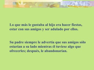 Lo que más le gustaba al hijo era hacer fiestas, estar con sus amigos y ser adulado por ellos. Su padre siempre le advertía que sus amigos sólo estarían a su lado mientras él tuviese algo que ofrecerles; después, le abandonarían. 