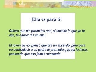 ¡Ella es para ti! Quiero que me prometas que, si sucede lo que yo te dije, te ahorcarás en ella. El joven se rió, pensó que era un absurdo, pero para no contradecir a su padre le prometió que así lo haría, pensando que eso jamás sucedería. 