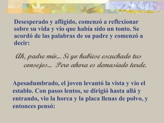 Desesperado y afligido, comenzó a reflexionar sobre su vida y vio que había sido un tonto. Se acordó de las palabras de su padre y comenzó a decir: Ah, padre mío... Si yo hubiese escuchado tus consejos...  Pero ahora es demasiado tarde. Apesadumbrado, el joven levantó la vista y vio el establo. Con pasos lentos, se dirigió hasta allá y entrando, vio la horca y la placa llenas de polvo, y entonces pensó:  