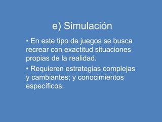 e) Simulación
• En este tipo de juegos se busca
recrear con exactitud situaciones
propias de la realidad.
• Requieren estrategias complejas
y cambiantes; y conocimientos
específicos.
 