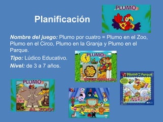Planificación
Nombre del juego: Plumo por cuatro = Plumo en el Zoo,
Plumo en el Circo, Plumo en la Granja y Plumo en el
Parque.
Tipo: Lúdico Educativo.
Nivel: de 3 a 7 años.
 