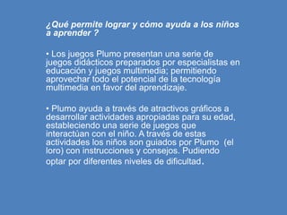 ¿Qué permite lograr y cómo ayuda a los niños
a aprender ?
• Los juegos Plumo presentan una serie de
juegos didácticos preparados por especialistas en
educación y juegos multimedia; permitiendo
aprovechar todo el potencial de la tecnología
multimedia en favor del aprendizaje.
• Plumo ayuda a través de atractivos gráficos a
desarrollar actividades apropiadas para su edad,
estableciendo una serie de juegos que
interactúan con el niño. A través de estas
actividades los niños son guiados por Plumo (el
loro) con instrucciones y consejos. Pudiendo
optar por diferentes niveles de dificultad.
 