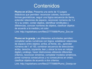Contenidos
Plumo en el Zoo. Presenta una serie de 13 juegos
didácticos que permiten: reconocer colores, reconocer
formas geométricas, seguir una lógica secuencia de ítems,
entender relaciones de espacio, reconocer números de 1 a
10 y su orden, contar objetos, identificar similitudes y
diferencias, conocer nombres de objetos, clasificar objetos
de acuerdo a la medida y el color.
Link: http://rapidshare.com/files/27775988/Plumo_Zoo.rar
Plumo en la granja. Las diferentes actividades permiten:
completar series numéricas con lógica, establecer relaciones
de espacio entre objetos: arriba, al frente, etc., aprender
números del 1 al 100, combinar secuencia de direcciones:
arriba, derecha, izquierda, leer y ubicar la hora en relojes
digital y análogo, hacer distinciones utilizando diferentes
criterios, reconocer simetrías, completar modelos simétricos,
poner números consecutivos y no consecutivos en orden,
clasificar objetos de acuerdo a dos criterios.
Link: http://rapidshare.com/files/27775989/Plumo_Granja.rar
 