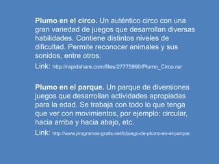 Plumo en el circo. Un auténtico circo con una
gran variedad de juegos que desarrollan diversas
habilidades. Contiene distintos niveles de
dificultad. Permite reconocer animales y sus
sonidos, entre otros.
Link: http://rapidshare.com/files/27775990/Plumo_Circo.rar
Plumo en el parque. Un parque de diversiones
juegos que desarrollan actividades apropiadas
para la edad. Se trabaja con todo lo que tenga
que ver con movimientos, por ejemplo: circular,
hacia arriba y hacia abajo, etc.
Link: http://www.programas-gratis.net/b/juego-de-plumo-en-el-parque
 
