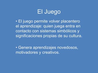 El Juego
• El juego permite volver placentero
el aprendizaje: quien juega entra en
contacto con sistemas simbólicos y
significaciones propias de su cultura.
• Genera aprendizajes novedosos,
motivadores y creativos.
 