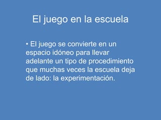 El juego en la escuela
• El juego se convierte en un
espacio idóneo para llevar
adelante un tipo de procedimiento
que muchas veces la escuela deja
de lado: la experimentación.
 