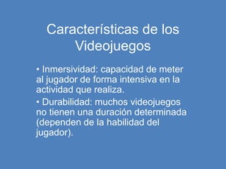 Características de los
Videojuegos
• Inmersividad: capacidad de meter
al jugador de forma intensiva en la
actividad que realiza.
• Durabilidad: muchos videojuegos
no tienen una duración determinada
(dependen de la habilidad del
jugador).
 