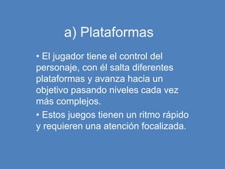 a) Plataformas
• El jugador tiene el control del
personaje, con él salta diferentes
plataformas y avanza hacia un
objetivo pasando niveles cada vez
más complejos.
• Estos juegos tienen un ritmo rápido
y requieren una atención focalizada.
 