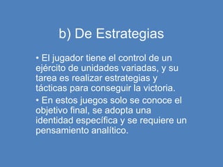 b) De Estrategias
• El jugador tiene el control de un
ejército de unidades variadas, y su
tarea es realizar estrategias y
tácticas para conseguir la victoria.
• En estos juegos solo se conoce el
objetivo final, se adopta una
identidad específica y se requiere un
pensamiento analítico.
 