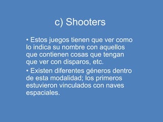 c) Shooters
• Estos juegos tienen que ver como
lo indica su nombre con aquellos
que contienen cosas que tengan
que ver con disparos, etc.
• Existen diferentes géneros dentro
de esta modalidad; los primeros
estuvieron vinculados con naves
espaciales.
 