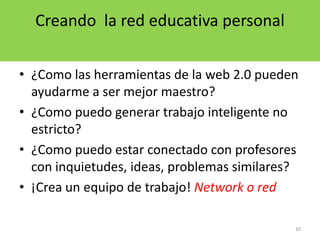 10Creando  la red educativa personal¿Como las herramientas de la web 2.0 pueden ayudarme a ser mejor maestro?¿Como puedo generar trabajo inteligente no estricto? ¿Como puedo estar conectado con profesores con inquietudes, ideas, problemas similares?¡Crea un equipo de trabajo! Network o red