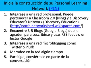 14Inicie la construcción de su Personal Learning Network (PLN)Intégrese a una red profesional. Puede pertenecer a Classroom 2.0 (Ning) y a DiscoveryEducator’s Network (DiscoveryEducation) (http://socialnetworksined.wikispaces.com/)Encuentre 3-5 Blogs (Google Blogs) que le agraden para suscribirse y usar RSS feeds o un lector Google Intégrese a una red microblogging como Twitter o PlurkMerodee en la red algún tiempoParticipe, conviértase en parte de la conversación