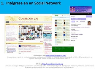 Intégrese en un Social NetworkClassroom 2.0 Ning http://www.classroom20.com/Un espacio para construir contactos con otros profesores interesados en el uso de las herramientas de la Web 2.0. Semanalmente se exponen temas y el sábado se comunican los miembros entre si.ISTE Ning http://www.iste-community.org Un nuevo creado por  ISTE para promover la comunicación entre  los miembros del ISTE . Con especial interés en profesores coordinadores de grupos, proporcionando una oportunidad para favorecer la conversación.