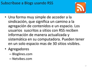 Subscríbase a Blogs usando RSS17Una forma muy simple de acceder a la  sindicación, que significa un camino a la agregación de contenidos e un espacio. Los usuarios  suscritos a sitios con RSS reciben información de manera actualizada y sistemática en su computadora. Pueden tener en un solo espacio mas de 30 sitios visibles.AgregadoresBloglines.comNetvibes.com