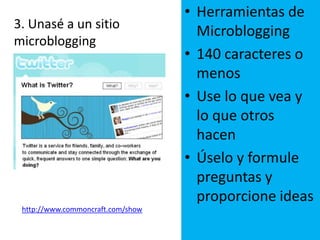 19Herramientas de Microblogging140 caracteres o menosUse lo que vea y lo que otros hacenÚselo y formule preguntas y proporcione ideas 3. Unasé a un sitio  microblogginghttp://www.commoncraft.com/show