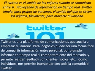 20El twitteo es el sonido de los pájaros cuando se comunican entre sí.  Proveyendo de información en tiempo real, Twitter emula, para grupos de personas, el sonido del que se sirven los pájaros, fácilmente, para moverse al unísono.Twitter es una plataforma de comunicaciones que auxilia a empresas y usuarios. Para  negocios puede ser una forma fácil de compartir información entre personal, por ejemplo informar en tiempo real el comportamiento del mercado, y permite realizar feedback con clientes, socios, etc… Como individuos, nos permite interactuar con toda la comunidad Twitter….