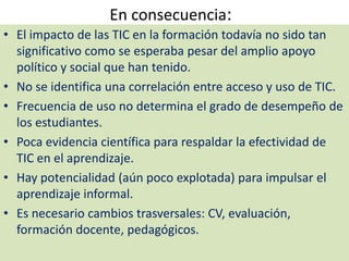 En consecuencia:El impacto de las TIC en la formación todavía no sido tan significativo como se esperaba pesar del amplio apoyo político y social que han tenido.No se identifica una correlación entre acceso y uso de TIC.Frecuencia de uso no determina el grado de desempeño de los estudiantes.Poca evidencia científica para respaldar la efectividad de TIC en el aprendizaje.Hay potencialidad (aún poco explotada) para impulsar el aprendizaje informal.Es necesario cambios trasversales: CV, evaluación, formación docente, pedagógicos.