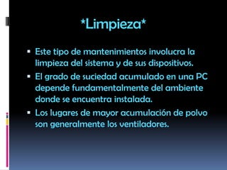                 *Limpieza*Este tipo de mantenimientos involucra la limpieza del sistema y de sus dispositivos.El grado de suciedad acumulado en una PC depende fundamentalmente del ambiente donde se encuentra instalada.Los lugares de mayor acumulación de polvo son generalmente los ventiladores.