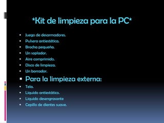 *Kit de limpieza para la PC*Juego de desarmadores.Pulsera antiestética.Brocha pequeña.Un soplador.Aire comprimido.Disco de limpieza.Un borrador.Para la limpieza externa:Tela.Liquido antiestático.Liquido desengrasante Cepillo de dientes suave.