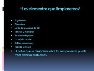 *Los elementos que limpiaremos*El gabinete Disco duro Lente de la unidad de CDTarjetas y memorias  la fuente de poderLa tarjeta madre Cables y conectores Teclado y mouseEl polvo que se almacena sobre los componentes puede traer diversos problemas.