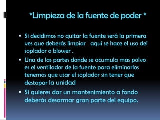       *Limpieza de la fuente de poder *Si decidimos no quitar la fuente será la primera ves que deberás limpiar   aquí se hace el uso del soplador o blower . Una de las partes donde se acumula mas polvo  es el ventilador de la fuente para eliminarlos tenemos que usar el soplador sin tener que destapar la unidad  Si quieres dar un mantenimiento a fondo deberás desarmar gran parte del equipo.