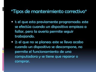 *Tipos de mantenimiento correctivo*1: el que esta previamente programado: este se efectúa cuando un dispositivo empieza a fallar, pero la avería permite seguir trabajando.2: el que no se planea: este se lleva acabo cuando un dispositivo se descompone, no permite el funcionamiento de una computadora y se tiene que reparar o comprar.
