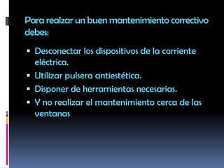 Para realzar un buen mantenimiento correctivo debes:Desconectar los dispositivos de la corriente eléctrica.Utilizar pulsera antiestética.Disponer de herramientas necesarias.Y no realizar el mantenimiento cerca de las ventanas 