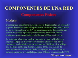 COMPONENTES DE UNA RED Componentes Físicos Click para ver imagen Modems Un módem es un dispositivo que se conecta directamente a un ordenador y que utiliza la línea telefónica para llamar a sitios remotos, como puede ser un servicio online o un ISP. La tarea fundamental de un módem es convertir los datos digitales que el ordenador necesita en señales analógicas, para transmitirlas por la línea de teléfono o viceversa. La velocidad a la que un módem transmite se mide en Kilobits por segundo (Kbps). La mayoría de los módems utilizados hoy en día transmiten a velocidades que varían entre los 28.8Kbps y los 56Kbps. Los módems también se definen según su norma ITU (Unión de Telecomunicaciones Internacional). Por ejemplo, un módem que es capaz de descargar a velocidades de hasta 56Kbps, es denominado V.90.  