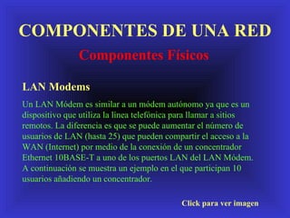 COMPONENTES DE UNA RED Componentes Físicos Click para ver imagen LAN Modems Un LAN Módem es similar a un módem autónomo ya que es un dispositivo que utiliza la línea telefónica para llamar a sitios remotos. La diferencia es que se puede aumentar el número de usuarios de LAN (hasta 25) que pueden compartir el acceso a la WAN (Internet) por medio de la conexión de un concentrador Ethernet 10BASE-T a uno de los puertos LAN del LAN Módem. A continuación se muestra un ejemplo en el que participan 10 usuarios añadiendo un concentrador. 