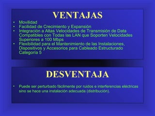 VENTAJAS Movilidad Facilidad de Crecimiento y Expansión Integración a Altas Velocidades de Transmisión de Data Compatibles con Todas las LAN que Soporten Velocidades Superiores a 100 Mbps Flexibilidad para el Manteni miento  de las Instalaciones ,  Dispositivos y Accesorios para Cableado Estructurado Categoría 5 DESVENTAJA Puede ser perturbado fácilmente por ruidos e interferencias eléctricas sino se hace una instalación adecuada (distribución). 