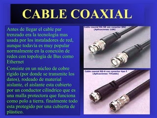 CABLE COAXIAL Antes de llegar el cable par trenzado era la tecnología mas usada por los instaladores de red, aunque todavía es muy popular  normalmente en la conexión de redes con topología de Bus como Ethernet  Consiste en un núcleo de cobre rígido (por donde se transmite los datos), rodeado de material aislante, el aislante esta cubierto por un conductor cilíndrico que es una malla protectora que funciona como polo a tierra. finalmente todo esta protegido por una cubierta de plástico. Cable coaxial RG-58 con conector BNC (Aplicaciones: LAN)  Cable coaxial RG-6 con conector tipo F (Aplicaciones: TVCable)  
