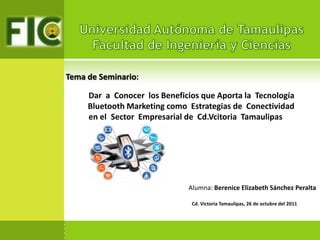 Tema de Seminario:

P        Dar a Conocer los Beneficios que Aporta la Tecnología
         Bluetooth Marketing como Estrategias de Conectividad…..
      … .en el. Sector Empresarial de Cd.Vcitoria Tamaulipas




                                  Alumna: Berenice Elizabeth Sánchez Peralta

                                   Cd. Victoria Tamaulipas, 26 de octubre del 2011
 