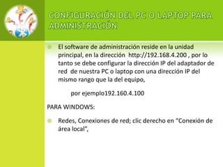    El software de administración reside en la unidad
    principal, en la dirección http://192.168.4.200 , por lo
    tanto se debe configurar la dirección IP del adaptador de
    red de nuestra PC o laptop con una dirección IP del
    mismo rango que la del equipo,

        por ejemplo192.160.4.100

PARA WINDOWS:

   Redes, Conexiones de red; clic derecho en “Conexión de
    área local”,
 