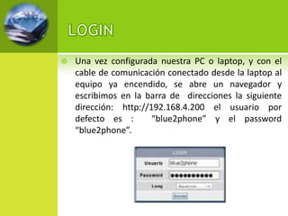    Una vez configurada nuestra PC o laptop, y con el
    cable de comunicación conectado desde la laptop al
    equipo ya encendido, se abre un navegador y
    escribimos en la barra de direcciones la siguiente
    dirección: http://192.168.4.200 el usuario por
    defecto es :       “blue2phone” y el password
    “blue2phone”.
 
