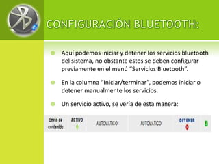    Aquí podemos iniciar y detener los servicios bluetooth
    del sistema, no obstante estos se deben configurar
    previamente en el menú “Servicios Bluetooth”.

   En la columna “Iniciar/terminar”, podemos iniciar o
    detener manualmente los servicios.

   Un servicio activo, se vería de esta manera:
 