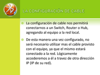    La configuración de cable nos permitirá
    conectarnos a un Switch, Router o Hub,
    agregando al equipo a la red local.
   De esta manera una vez configurado, no
    será necesario utilizar mas el cable provisto
    con el equipo, ya que el mismo estará
    conectado a la red. Lógicamente
    accederemos a él a travez de otra dirección
    IP (IP de su red).
 