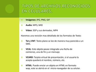    Imágenes: JPG, PNG, GIF

   Audio: MP3, MID

   Video: 3GP y sus derivados, MP4

Haremos una revisión mas detallada de los formatos de Texto:

   Txt y VNT: Texto plano se lee de manera muy parecida a un
    SMS.

   VCAL: Este objeto posee integrada una fecha de
    comienzo, una de fin y un mensaje.

   VCARD: Tarjeta virtual de presentación, si el usuario la
    acepta quedará el nombre, número, etc.

   HTML: Puede enviar un objeto en HTML en formato
    wap, este se abrirá en el micro-navegador de su celular.
 