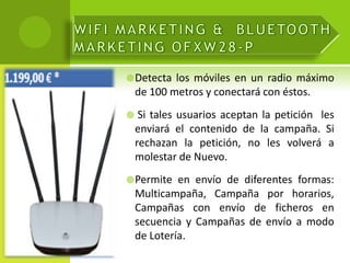  Detecta   los móviles en un radio máximo
    de 100 metros y conectará con éstos.
    Si tales usuarios aceptan la petición les
    enviará el contenido de la campaña. Si
    rechazan la petición, no les volverá a
    molestar de Nuevo.
 Permite    en envío de diferentes formas:
    Multicampaña, Campaña por horarios,
    Campañas con envío de ficheros en
    secuencia y Campañas de envío a modo
    de Lotería.
 
