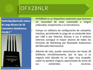    OFX28NLR es un dispositivo autónomo que funciona
    sin necesidad de estar conectado a ningún
    ordenador, simplemente a la red eléctrica.

   Incluye un software de configuración de campañas
    intuitivo, permitiendo la carga de su contenido bien
    por USB o por Internet. Gracias a sus 4 antenas
    externas consigue el mayor alcance de todos los
    Emisores de Marketing por Bluetooth Autónomos
    del Mercado Internacional.

   Además de esto, puede comunicarse con hasta 28
    teléfonos simultáneamente, por lo que, si su
    negocio está ubicado en un lugar muy ocupado,
    usted no perderá ninguna oportunidad de envío de
    sus        contenidos         o        anuncios.
 