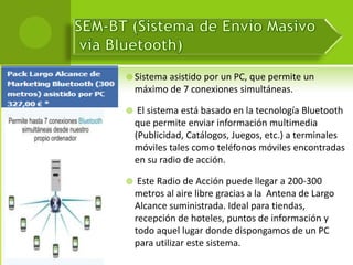  Sistema asistido por un PC, que permite un
    máximo de 7 conexiones simultáneas.

    El sistema está basado en la tecnología Bluetooth
    que permite enviar información multimedia
    (Publicidad, Catálogos, Juegos, etc.) a terminales
    móviles tales como teléfonos móviles encontradas
    en su radio de acción.

    Este Radio de Acción puede llegar a 200-300
    metros al aire libre gracias a la Antena de Largo
    Alcance suministrada. Ideal para tiendas,
    recepción de hoteles, puntos de información y
    todo aquel lugar donde dispongamos de un PC
    para utilizar este sistema.
 