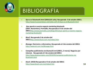    Que es el bluetooth.html (20010,05 Julio). Recuperado 3 de octubre 20011.
    http://www.trucoswindows.net/redes-wifi-23-Que-es-el-Bluetooth.html

    Que aporta a nuestro negocio marketing bluetooth.
    (2007, Noviembre), PromoBlu, Recuperado el 3 de octubre del
    20011http://www.promoblu.com/blog/2011/que-aporta-a-nuestro-negocio-
    marketing-bluetooth/

   Blue2 .Recuperado 3 de octubre del
    20011http://www.blue2.com.mx/index2.htm

   Blueage. Electronic y information, Recuperado el 4 de octubre del 20011
    http://www.eit.com.mx/Blueage.html

   Campañas publicitarias vía bluetooth.tml (20011, 2 marzo). Negocios por
    internet, Recuperado el 3 de octubre del 20011
    http://www.dejatuempleo.com/2010/02/campanas-publicitarias-via-
    bluetooth.html

   blue2. (2010) Recuperado el 3 de octubre del 20011
    http://www.blue2.com.mx/index2.htm
 