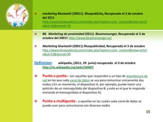    marketing Bluetooth (20011). Bluepublicity, Recuperado el 3 de octubre
    del 2011
    http://www.bluepublicity.com/index.php?option=com_content&view=articl
    e&id=56&Itemid=70

   B8 Marketing de proximidad (2011). Bluemessenger, Recuperado el 3 de
    octubre del 20011 http://www.bluemessenger.es/

   Marketing bluetooth (20011) Bluepublicidad, Recuperado el 3 de octubre
    http://www.bluepublicity.com/index.php?option=com_content&view=articl
    e&id=53&Itemid=99

Definicion:    wikipedia, (2011, 29 junio) recuperado el 3 de octubre
    http://es.wikipedia.org/wiki/SONET

   Punto a punto.- son aquellas que responden a un tipo de arquitectura de
    red en las que cada canal de datos se usa para comunicar únicamente dos
    nodos.( En un momento, el dispositivo A, por ejemplo, puede hacer una
    petición de un mensaje/dato del dispositivo B, y este es el que le responde
    enviando el mensaje/dato al dispositivo A).

   Punto a multipunto.- a aquellas en las cuales cada canal de datos se
    puede usar para comunicarse con diversos nodos
 