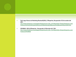    Pack Largo Alcance de Marketing Bluetooth(2011). Ofiexpertos, Recuperado el 22 de octubre del
    2011
    http://www.ofiexpertos.com/epages/ofiexpertoscom.sf/es_ES/?ObjectPath=/Shops/ofiexpertos.com/
    Products/%22Pack%20Largo%20Alcance%20Marketing%20Bluetooth%20Basado%20en%20PC%22

   OFX28NLR. (2011),Ofiexpertos, Recuperado el 23(octubre del 2011
    http://www.ofiexpertos.com/epages/ofiexpertoscom.sf/es_ES/?ObjectPath=/Shops/ofiexpertos.com/
    Products/OFX28NLR
 