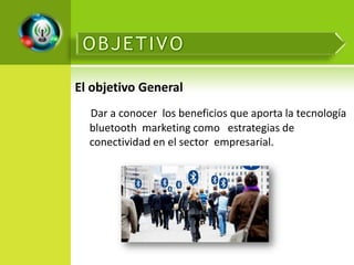 El objetivo General
  Dar a conocer los beneficios que aporta la tecnología
  bluetooth marketing como estrategias de
  conectividad en el sector empresarial.
 
