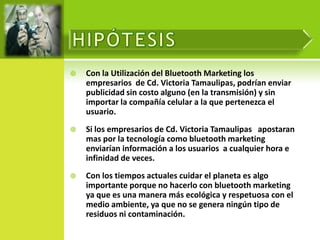    Con la Utilización del Bluetooth Marketing los
    empresarios de Cd. Victoria Tamaulipas, podrían enviar
    publicidad sin costo alguno (en la transmisión) y sin
    importar la compañía celular a la que pertenezca el
    usuario.
   Si los empresarios de Cd. Victoria Tamaulipas apostaran
    mas por la tecnología como bluetooth marketing
    enviarían información a los usuarios a cualquier hora e
    infinidad de veces.
   Con los tiempos actuales cuidar el planeta es algo
    importante porque no hacerlo con bluetooth marketing
    ya que es una manera más ecológica y respetuosa con el
    medio ambiente, ya que no se genera ningún tipo de
    residuos ni contaminación.
 